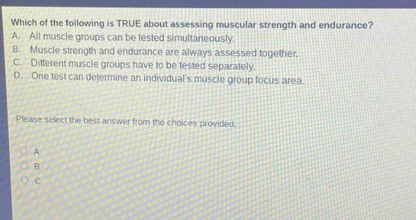 which of the following is true about assessing muscular strength and endurance? a. all muscle groups can be tested simultaneously. b. muscle strength and endurance are always assessed together. c. different muscle groups have to be tested separately. d. one test can determine an individuals muscle group focus area. please select the best answer from the choices provided.
