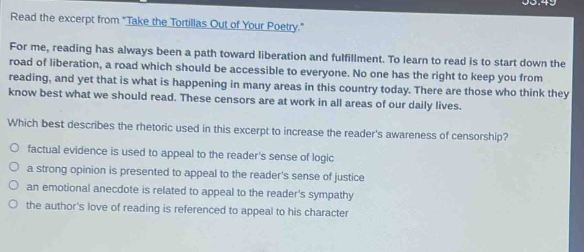 read the excerpt from \take the tortillas out of your poetry.\ for me, reading has always been a path toward liberation and fulfillment. to learn to read is to start down the road of liberation, a road which should be accessible to everyone. no one has the right to keep you from reading, and yet that is what is happening in many areas in this country today. there are those who think they know best what we should read. these censors are at work in all areas of our daily lives. which best describes the rhetoric used in this excerpt to increase the readers awareness of censorship? factual evidence is used to appeal to the readers sense of logic a strong opinion is presented to appeal to the readers sense of justice an emotional anecdote is related to appeal to the readers sympathy the authors love of reading is referenced to appeal to his character