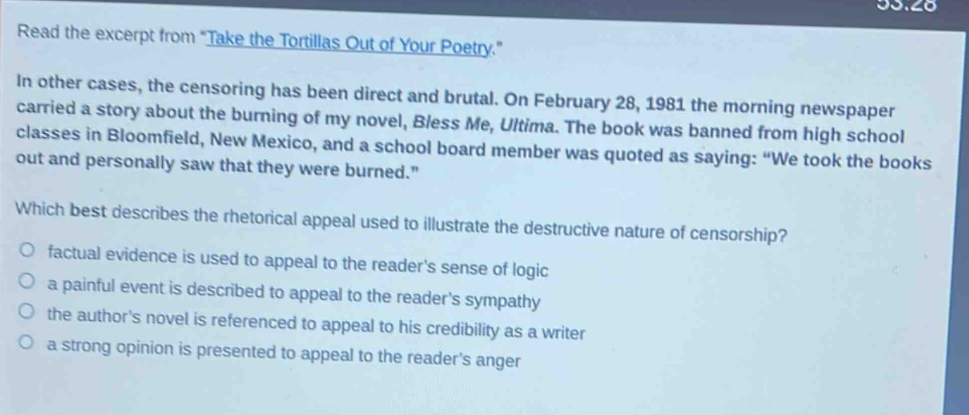 read the excerpt from \take the tortillas out of your poetry.\ in other cases, the censoring has been direct and brutal. on february 28, 1981 the morning newspaper carried a story about the burning of my novel, bless me, ultima. the book was banned from high school classes in bloomfield, new mexico, and a school board member was quoted as saying: \we took the books out and personally saw that they were burned.\ which best describes the rhetorical appeal used to illustrate the destructive nature of censorship? factual evidence is used to appeal to the readers sense of logic a painful event is described to appeal to the readers sympathy the authors novel is referenced to appeal to his credibility as a writer a strong opinion is presented to appeal to the readers anger