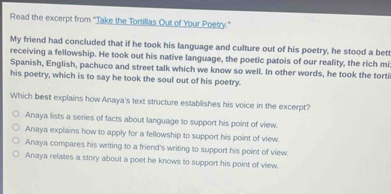 read the excerpt from \take the tortillas out of your poetry.\ my friend had concluded that if he took his language and culture out of his poetry, he stood a better chance of receiving a fellowship. he took out his native language, the poetic patois of our reality, the rich mixture of spanish, english, pachuco and street talk which we know so well. in other words, he took the tortillas out of his poetry, which is to say he took the soul out of his poetry. which best explains how anayas text structure establishes his voice in the excerpt? anaya lists a series of facts about language to support his point of view. anaya explains how to apply for a fellowship to support his point of view. anaya compares his writing to a friends writing to support his point of view. anaya relates a story about a poet he knows to support his point of view.