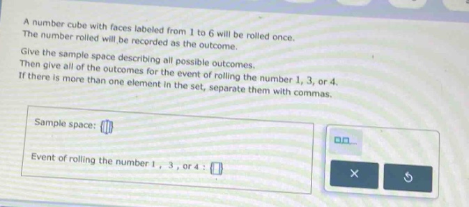 a number cube with faces labeled from 1 to 6 will be rolled once. the number rolled will be recorded as the outcome. give the sample - space describing all possible outcomes. then give all of the outcomes for the event of rolling the number 1, 3, or 4. if there is more than one element in the set, separate them with commas. sample space: event of rolling the number 1, 3, or 4: