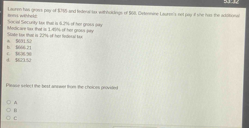 lauren has gross pay of $765 and federal tax withholdings of $68. determine laurens net pay if she has the additional items withheld: social security tax that is 6.2% of her gross pay medicare tax that is 1.45% of her gross pay state tax that is 22% of her federal tax a. $691.52 b. $666.21 c. $636.98 d. $623.52 please select the best answer from the choices provided