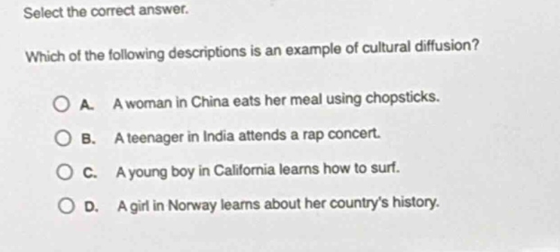 select the correct answer. which of the following descriptions is an example of cultural diffusion? a. a woman in china eats her meal using chopsticks. b. a teenager in india attends a rap concert. c. a young boy in california learns how to surf. d. a girl in norway learns about her countrys history.