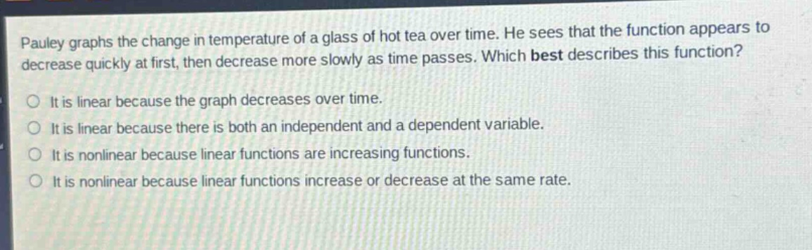 pauley graphs the change in temperature of a glass of hot tea over time. he sees that the function appears to decrease quickly at first, then decrease more slowly as time passes. which best describes this function? it is linear because the graph decreases over time. it is linear because there is both an independent and a dependent variable. it is nonlinear because linear functions are increasing functions. it is nonlinear because linear functions increase or decrease at the same rate.
