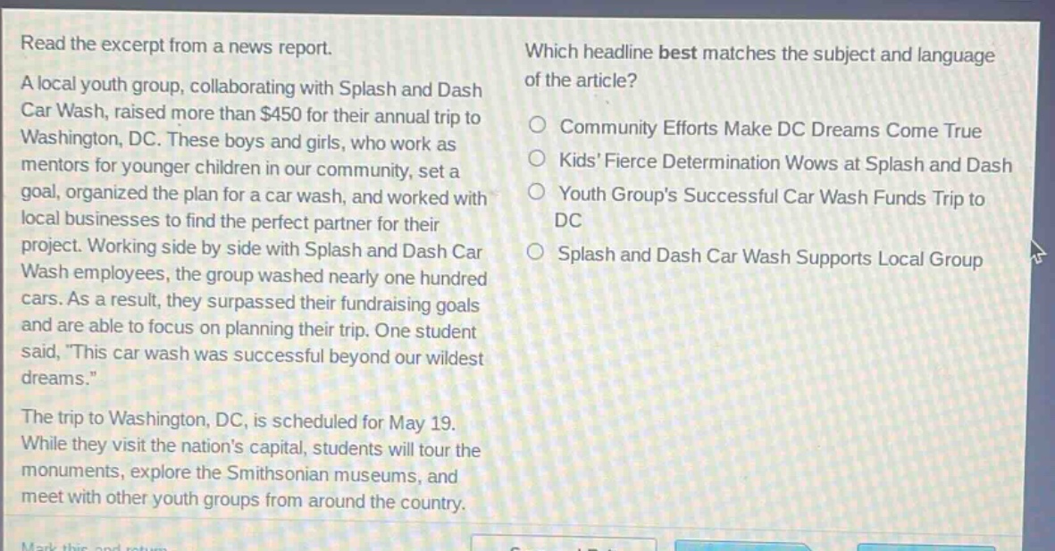 read the excerpt from a news report. a local youth group, collaborating with splash and dash car wash, raised more than $450 for their annual trip to washington, dc. these boys and girls, who work as mentors for younger children in our community, set a goal, organized the plan for a car wash, and worked with local businesses to find the perfect partner for their project. working side by side with splash and dash car wash employees, the group washed nearly one hundred cars. as a result, they surpassed their fundraising goals and are able to focus on planning their trip. one student said, this car wash was successful beyond our wildest dreams. the trip to washington, dc, is scheduled for may 19. while they visit the nations capital, students will tour the monuments, explore the smithsonian museums, and meet with other youth groups from around the country. which headline best matches the subject and language of the article? community efforts make dc dreams come true kids fierce determination wows at splash and dash youth groups successful car wash funds trip to dc splash and dash car wash supports local group