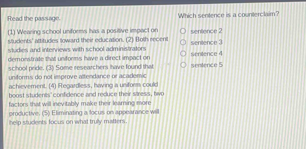 read the passage. (1) wearing school uniforms has a positive impact on students attitudes toward their education. (2) both recent studies and interviews with school administrators demonstrate that uniforms have a direct impact on school pride. (3) some researchers have found that uniforms do not improve attendance or academic achievement. (4) regardless, having a uniform could boost students confidence and reduce their stress, two factors that will inevitably make their learning more productive. (5) eliminating a focus on appearance will help students focus on what truly matters. which sentence is a counter - claim? sentence 2 sentence 3 sentence 4 sentence 5