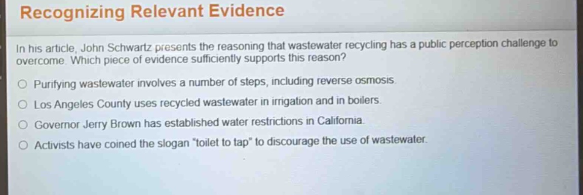 recognizing relevant evidence\nin his article, john schwartz presents the reasoning that wastewater recycling has a public perception challenge to overcome. which piece of evidence sufficiently supports this reason?\npurifying wastewater involves a number of steps, including reverse osmosis.\nlos angeles county uses recycled wastewater in irrigation and in boilers.\ngovernor jerry brown has established water restrictions in california.\nactivists have coined the slogan \toilet to tap\ to discourage the use of wastewater.