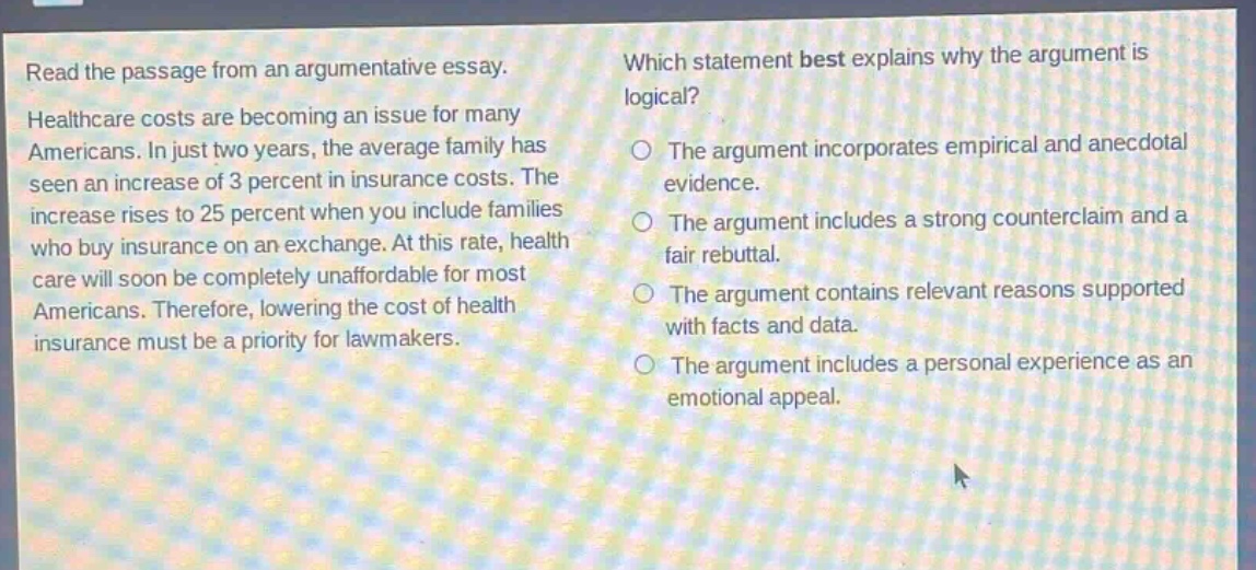 read the passage from an argumentative essay. healthcare costs are becoming an issue for many americans. in just two years, the average family has seen an increase of 3 percent in insurance costs. the increase rises to 25 percent when you include families who buy insurance on an exchange. at this rate, health care will soon be completely unaffordable for most americans. therefore, lowering the cost of health insurance must be a priority for lawmakers. which statement best explains why the argument is logical? the argument incorporates empirical and anecdotal evidence. the argument includes a strong counterclaim and a fair rebuttal. the argument contains relevant reasons supported with facts and data. the argument includes a personal experience as an emotional appeal.
