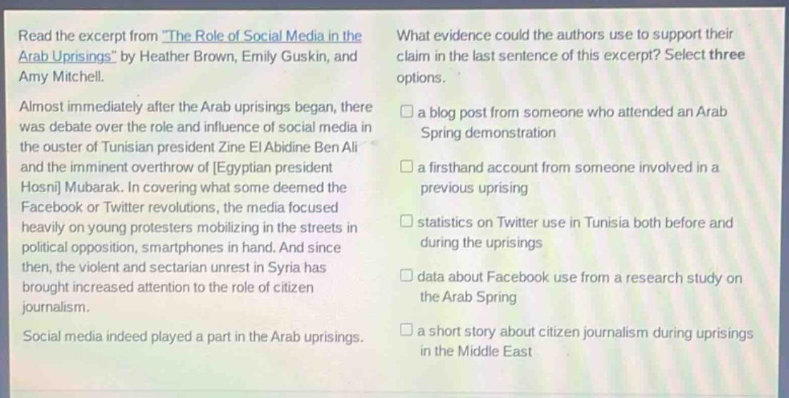 read the excerpt from the role of social media in the arab uprisings by heather brown, emily guskin, and amy mitchell. almost immediately after the arab uprisings began, there was debate over the role and influence of social media in the ouster of tunisian president zine el abidine ben ali and the imminent overthrow of egyptian president hosni mubarak. in covering what some deemed the facebook or twitter revolutions, the media focused heavily on young protesters mobilizing in the streets in political opposition, smartphones in hand. and since then, the violent and sectarian unrest in syria has brought increased attention to the role of citizen journalism. social media indeed played a part in the arab uprisings. what evidence could the authors use to support their claim in the last sentence of this excerpt? select three options. a blog post from someone who attended an arab spring demonstration a firsthand account from someone involved in a previous uprising statistics on twitter use in tunisia both before and during the uprisings data about facebook use from a research study on the arab spring a short story about citizen journalism during uprisings in the middle east