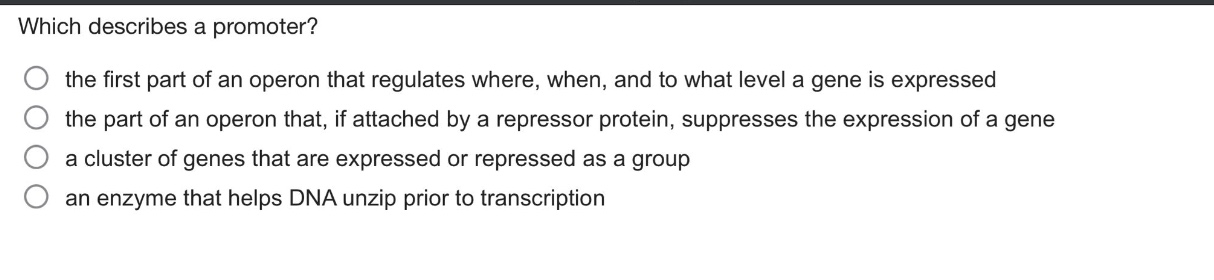 which describes a promoter? the first part of an operon that regulates where, when, and to what level a gene is expressed the part of an operon that, if attached by a repressor protein, suppresses the expression of a gene a cluster of genes that are expressed or repressed as a group an enzyme that helps dna unzip prior to transcription