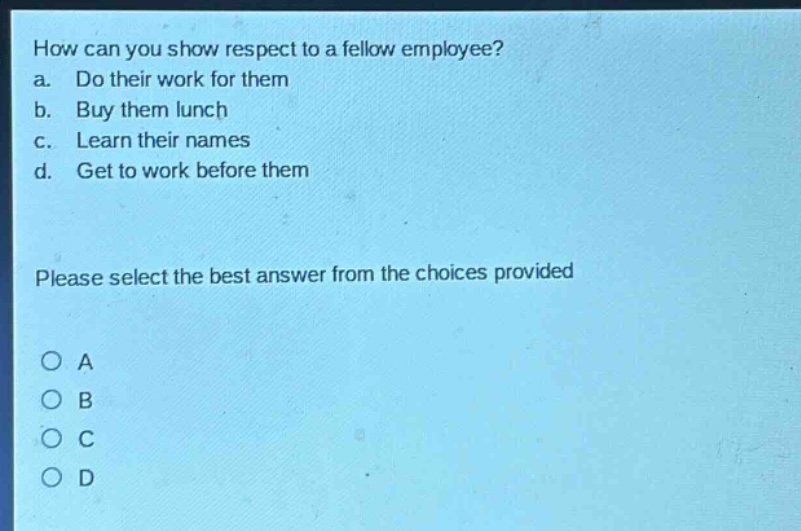 how can you show respect to a fellow employee? a. do their work for them b. buy them lunch c. learn their names d. get to work before them please select the best answer from the choices provided o a o b o c o d