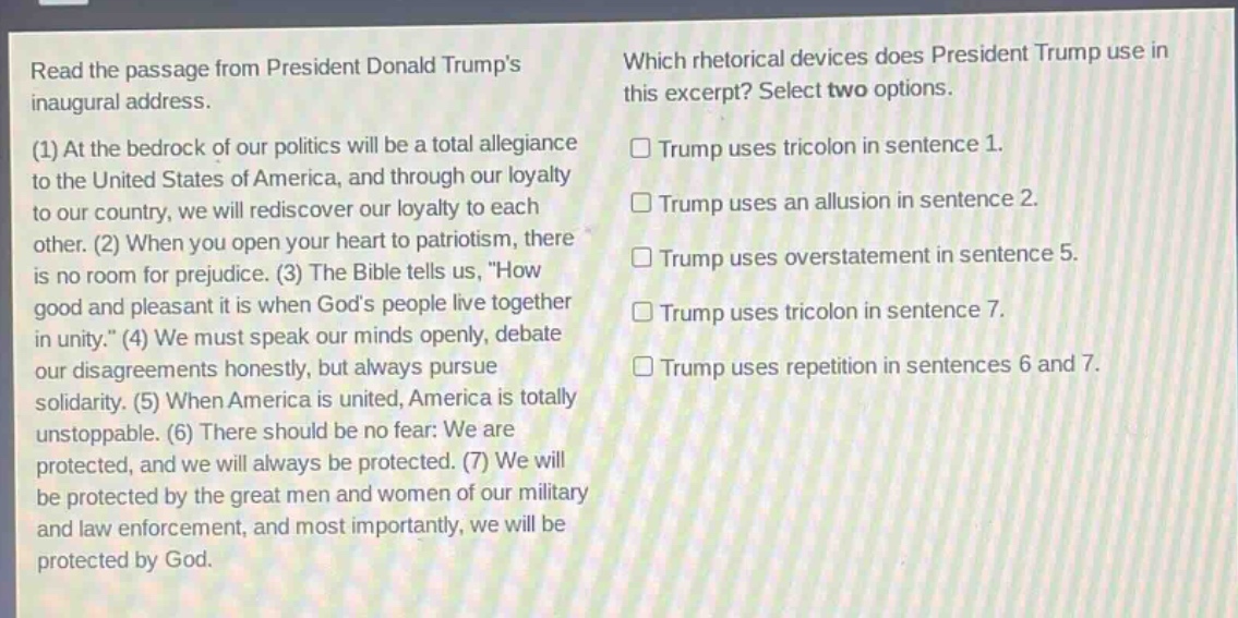 read the passage from president donald trumps inaugural address. (1) at the bedrock of our politics will be a total allegiance to the united states of america, and through our loyalty to our country, we will rediscover our loyalty to each other. (2) when you open your heart to patriotism, there is no room for prejudice. (3) the bible tells us, \how good and pleasant it is when gods people live together in unity.\ (4) we must speak our minds openly, debate our disagreements honestly, but always pursue solidarity. (5) when america is united, america is totally unstoppable. (6) there should be no fear: we are protected, and we will always be protected. (7) we will be protected by the great men and women of our military and law enforcement, and most importantly, we will be protected by god. which rhetorical devices does president trump use in this excerpt? select two options. trump uses tricolon in sentence 1. trump uses an allusion in sentence 2. trump uses overstatement in sentence 5. trump uses tricolon in sentence 7. trump uses repetition in sentences 6 and 7.