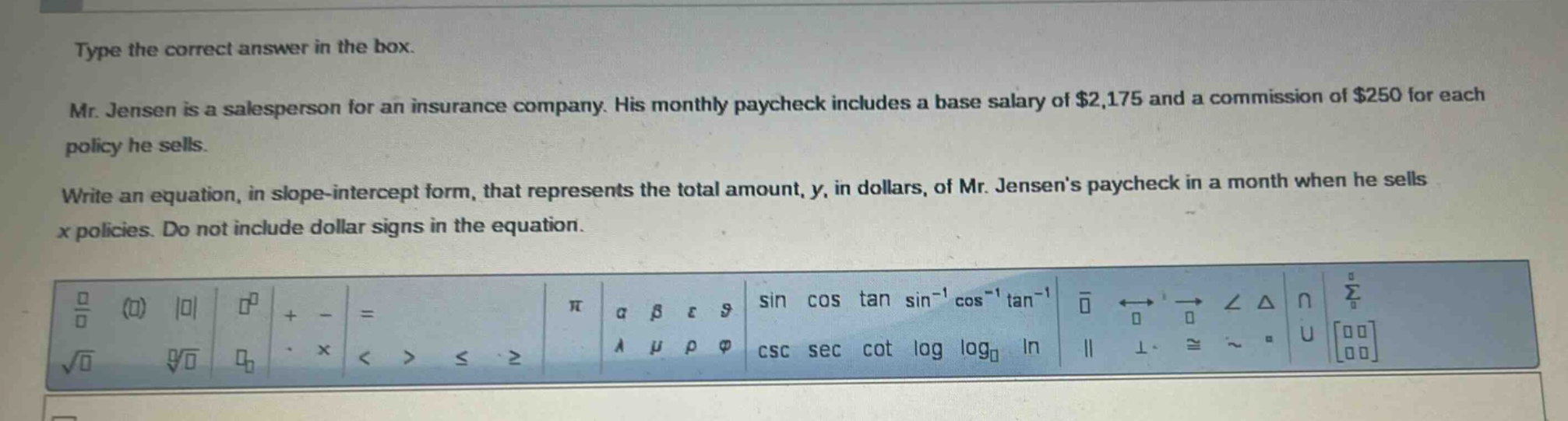 type the correct answer in the box. mr. jensen is a salesperson for an insurance company. his monthly paycheck includes a base salary of $2,175 and a commission of $250 for each policy he sells. write an equation, in slope - intercept form, that represents the total amount, y, in dollars, of mr. jensens paycheck in a month when he sells x policies. do not include dollar signs in the equation.