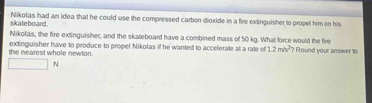 nikolas had an idea that he could use the compressed carbon dioxide in a fire extinguisher to propel him on his skateboard. nikolas, the fire extinguisher, and the skateboard have a combined mass of 50 kg. what force would the fire extinguisher have to produce to propel nikolas if he wanted to accelerate at a rate of 1.2 m/s²? round your answer to the nearest whole newton. n