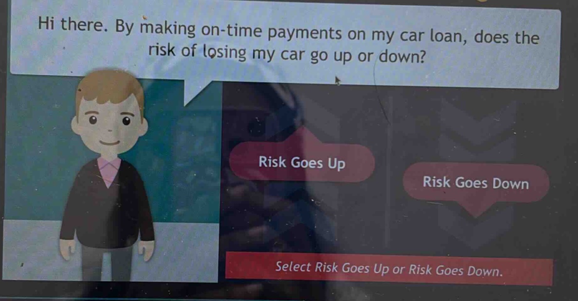 hi there. by making on - time payments on my car loan, does the risk of losing my car go up or down? risk goes up risk goes down select risk goes up or risk goes down.