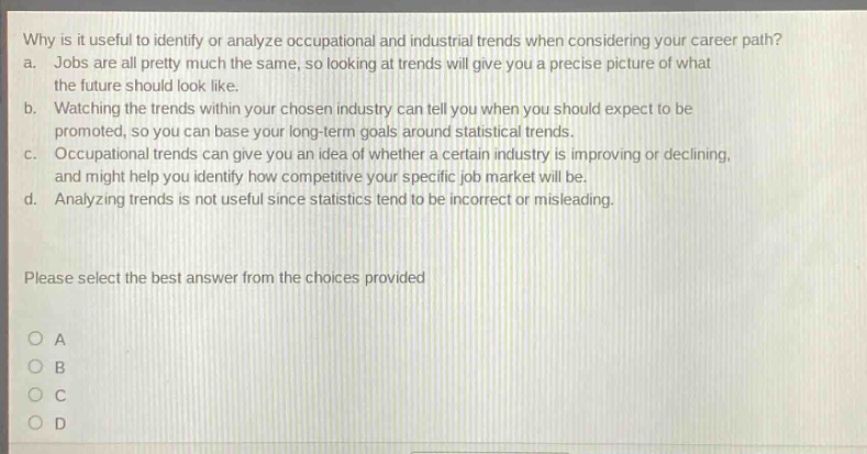 why is it useful to identify or analyze occupational and industrial trends when considering your career path? a. jobs are all pretty much the same, so looking at trends will give you a precise picture of what the future should look like. b. watching the trends within your chosen industry can tell you when you should expect to be promoted, so you can base your long - term goals around statistical trends. c. occupational trends can give you an idea of whether a certain industry is improving or declining, and might help you identify how competitive your specific job market will be. d. analyzing trends is not useful since statistics tend to be incorrect or misleading. please select the best answer from the choices provided