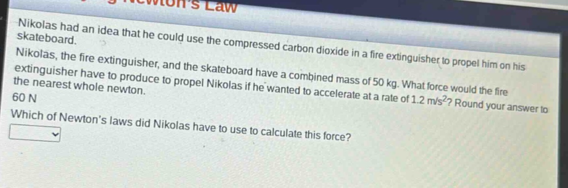 nikolas had an idea that he could use the compressed carbon dioxide in a fire extinguisher to propel him on his skateboard. nikolas, the fire extinguisher, and the skateboard have a combined mass of 50 kg. what force would the fire extinguisher have to produce to propel nikolas if he wanted to accelerate at a rate of 1.2 m/s²? round your answer to the nearest whole newton. 60 n which of newton’s laws did nikolas have to use to calculate this force?