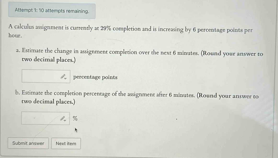 attempt 1: 10 attempts remaining. a calculus assignment is currently at 29% completion and is increasing by 6 percentage points per hour. a. estimate the change in assignment completion over the next 6 minutes. (round your answer to two decimal places.) percentage points b. estimate the completion percentage of the assignment after 6 minutes. (round your answer to two decimal places.) % submit answer next item