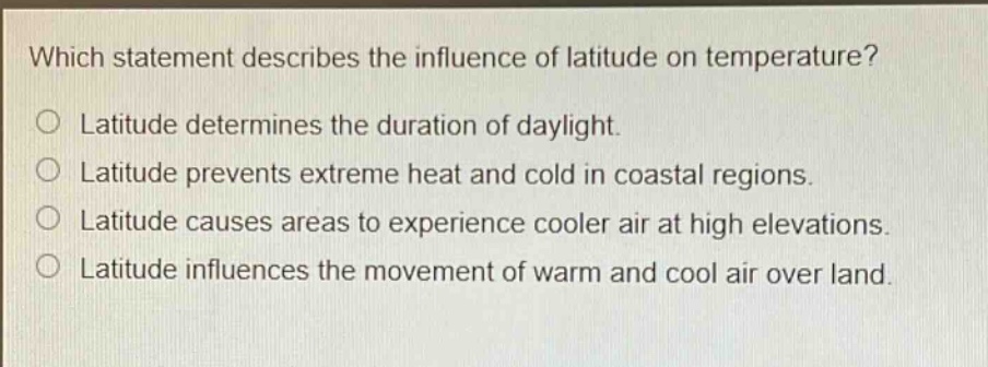 which statement describes the influence of latitude on temperature?\nlatitude determines the duration of daylight.\nlatitude prevents extreme heat and cold in coastal regions.\nlatitude causes areas to experience cooler air at high elevations.\nlatitude influences the movement of warm and cool air over land.