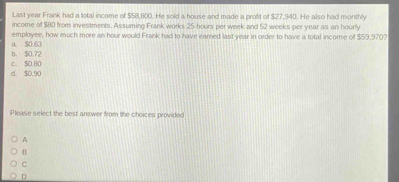 last year frank had a total income of $58,800. he sold a house and made a profit of $27,940. he also had monthly income of $80 from investments. assuming frank works 25 hours per week and 52 weeks per year as an hourly employee, how much more an hour would frank had to have earned last year in order to have a total income of $59,970? a. $0.63 b. $0.72 c. $0.80 d. $0.90 please select the best answer from the choices provided