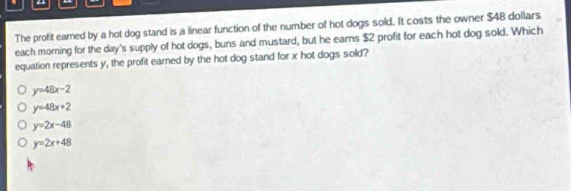the profit earned by a hot dog stand is a linear function of the number of hot dogs sold. it costs the owner $48 dollars each morning for the days supply of hot dogs, buns and mustard, but he earns $2 profit for each hot dog sold. which equation represents y, the profit earned by the hot dog stand for x hot dogs sold?\no y = 48x - 2\no y = 48x + 2\no y = 2x - 48\no y = 2x + 48
