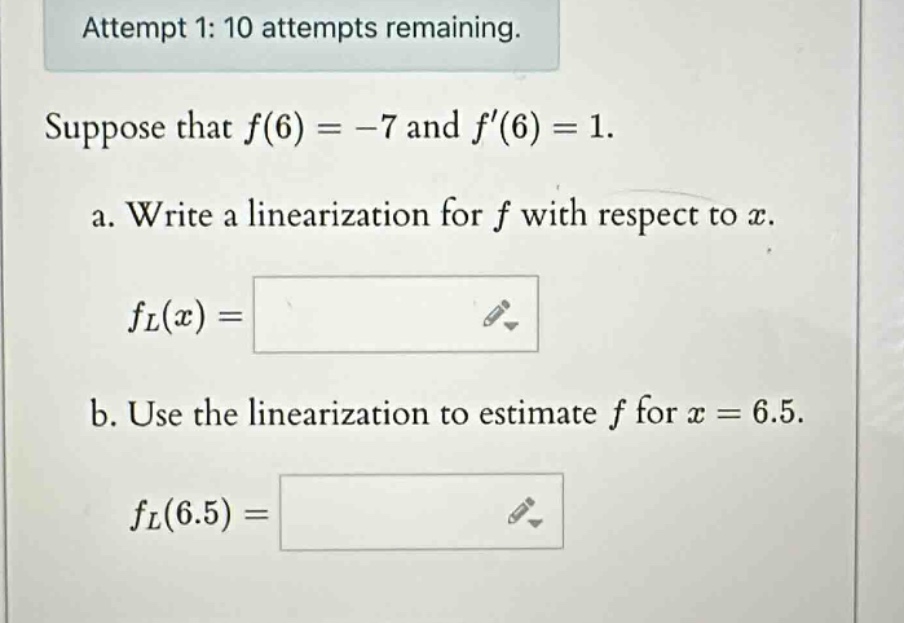 attempt 1: 10 attempts remaining. suppose that f(6)= -7 and f(6)=1. a. write a linearization for f with respect to x. fl(x)= b. use the linearization to estimate f for x = 6.5. fl(6.5)=