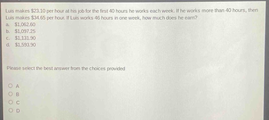 luis makes $23.10 per hour at his job for the first 40 hours he works each week. if he works more than 40 hours, then luis makes $34.65 per hour. if luis works 46 hours in one week, how much does he earn? a. $1,062.60 b. $1,097.25 c. $1,131.90 d. $1,593.90 please select the best answer from the choices provided