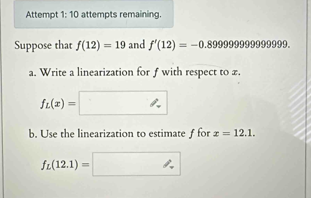 attempt 1: 10 attempts remaining. suppose that f(12)=19 and f(12)= - 0.8999999999999999. a. write a linearization for f with respect to x. fl(x)= b. use the linearization to estimate f for x = 12.1. fl(12.1)=