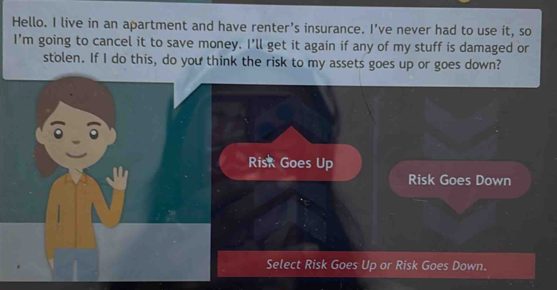 hello. i live in an apartment and have renter’s insurance. i’ve never had to use it, so i’m going to cancel it to save money. i’ll get it again if any of my stuff is damaged or stolen. if i do this, do you think the risk to my assets goes up or goes down? select risk goes up or risk goes down.