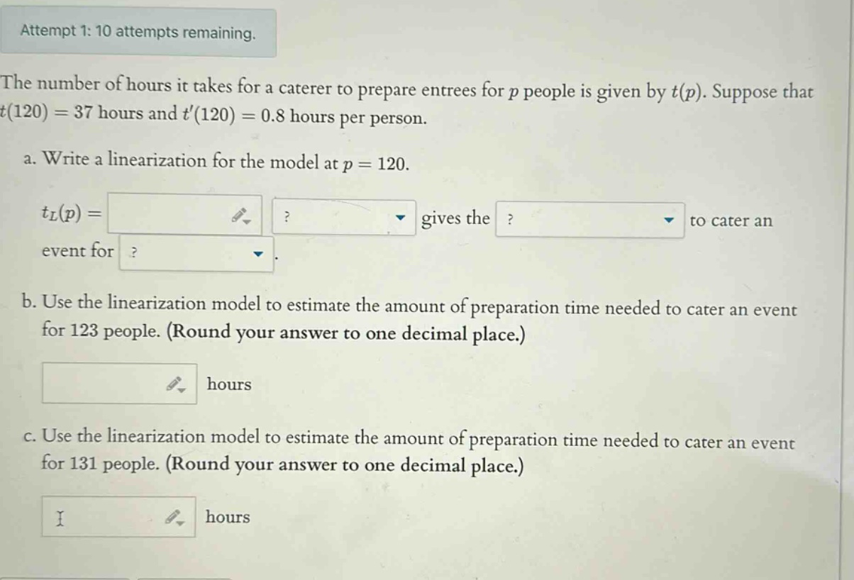 attempt 1: 10 attempts remaining. the number of hours it takes for a caterer to prepare entrees for p people is given by t(p). suppose that t(120)=37 hours and t(120)=0.8 hours per person. a. write a linearization for the model at p = 120. tl(p)= gives the to cater an event for. b. use the linearization model to estimate the amount of preparation time needed to cater an event for 123 people. (round your answer to one decimal place.) hours c. use the linearization model to estimate the amount of preparation time needed to cater an event for 131 people. (round your answer to one decimal place.) hours