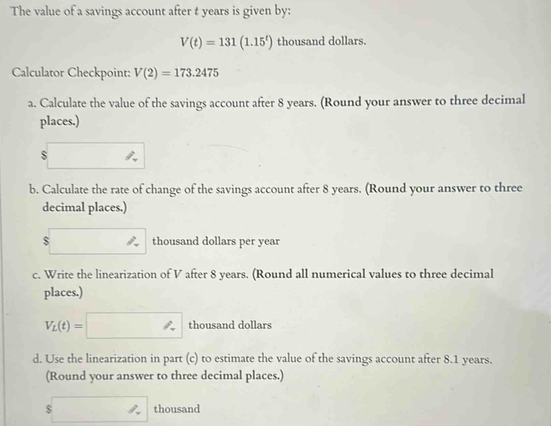 the value of a savings account after t years is given by: v(t)=131(1.15^t) thousand dollars. calculator checkpoint: v(2)=173.2475 a. calculate the value of the savings account after 8 years. (round your answer to three decimal places.) b. calculate the rate of change of the savings account after 8 years. (round your answer to three decimal places.) thousand dollars per year c. write the linearization of v after 8 years. (round all numerical values to three decimal places.) v_l(t)= thousand dollars d. use the linearization in part (c) to estimate the value of the savings account after 8.1 years. (round your answer to three decimal places.) thousand