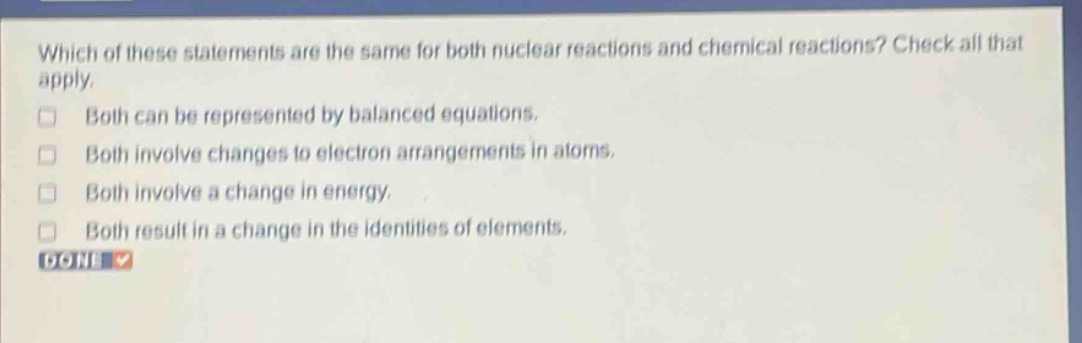 which of these statements are the same for both nuclear reactions and chemical reactions? check all that apply. both can be represented by balanced equations. both involve changes to electron arrangements in atoms. both involve a change in energy. both result in a change in the identities of elements. done