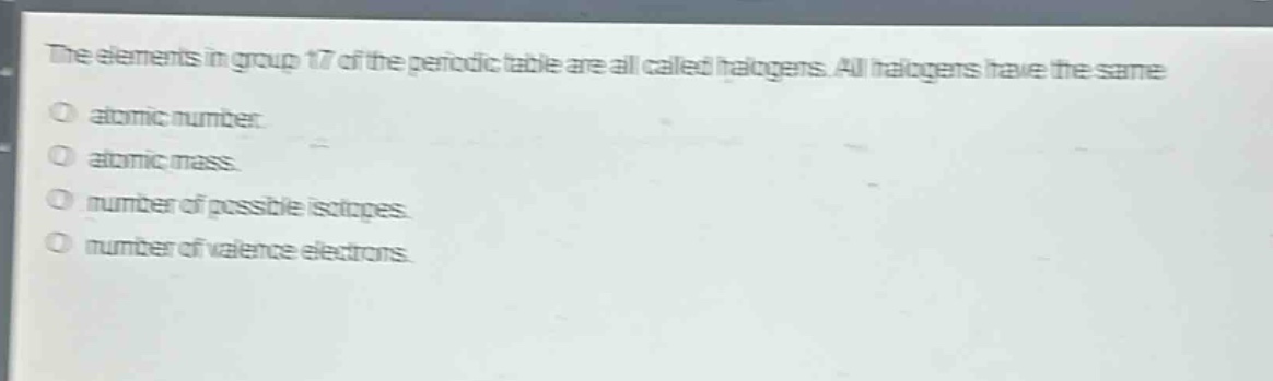 the elements in group 17 of the periodic table are all called halogens. all halogens have the same atomic number. atomic mass. number of possible isotopes. number of valence electrons.