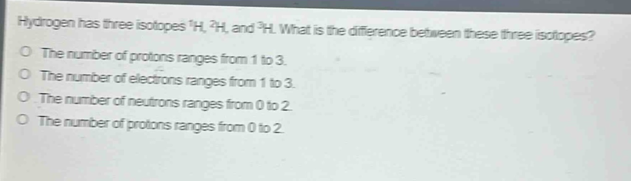 hydrogen has three isotopes ¹h, ²h, and ³h. what is the difference between these three isotopes? the number of protons ranges from 1 to 3. the number of electrons ranges from 1 to 3. the number of neutrons ranges from 0 to 2. the number of protons ranges from 0 to 2.