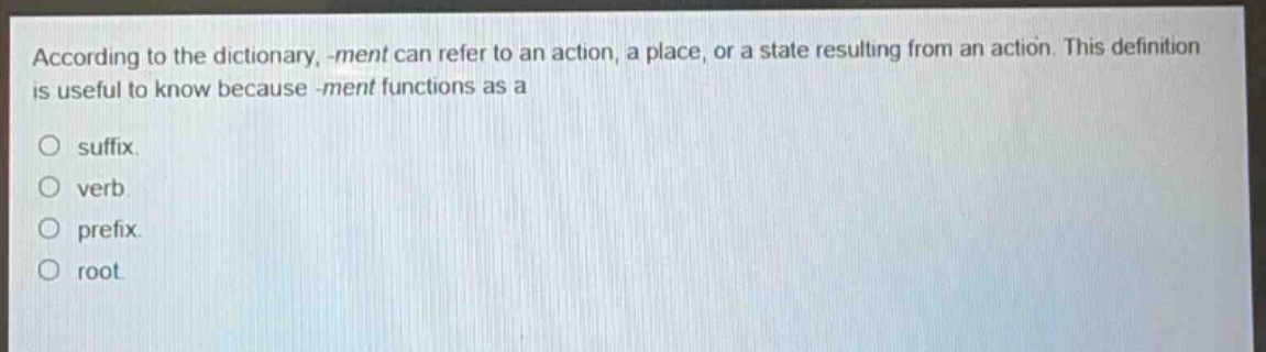 according to the dictionary, -ment can refer to an action, a place, or a state resulting from an action. this definition is useful to know because -ment functions as a\nsuffix.\nverb.\nprefix.\nroot.
