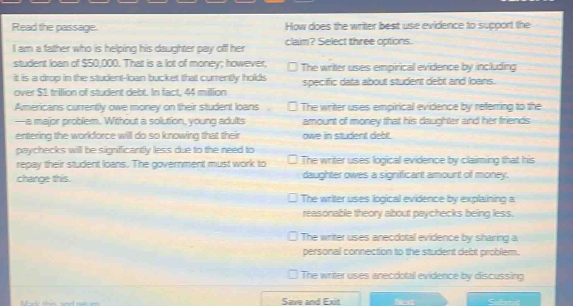 read the passage. i am a father who is helping his daughter pay off her student loan of $50,000. that is a lot of money; however, it is a drop in the student - loan bucket that currently holds over $1 trillion of student debt. in fact, 44 million americans currently owe money on their student loans - a major problem. without a solution, young adults entering the workforce will do so knowing that their paychecks will be significantly less due to the need to repay their student loans. the government must work to change this. how does the writer best use evidence to support the claim? select three options. the writer uses empirical evidence by including specific data about student debt and loans. the writer uses empirical evidence by referring to the amount of money that his daughter and her friends owe in student debt. the writer uses logical evidence by claiming that his daughter owes a significant amount of money. the writer uses logical evidence by explaining a reasonable theory about paychecks being less. the writer uses anecdotal evidence by sharing a personal connection to the student debt problem. the writer uses anecdotal evidence by discussing