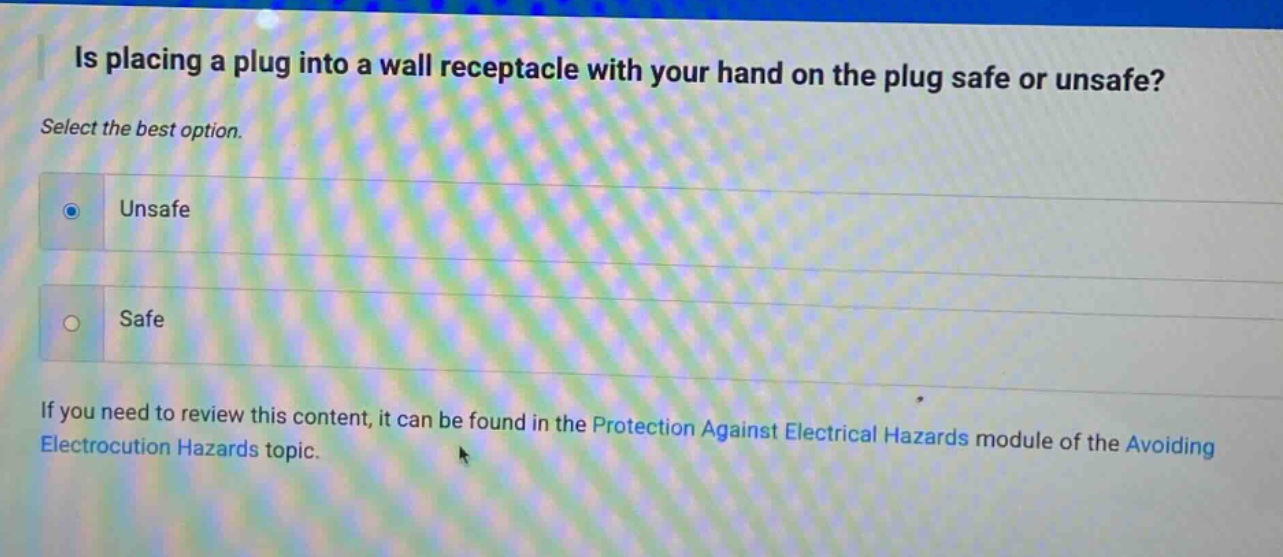 is placing a plug into a wall receptacle with your hand on the plug safe or unsafe? select the best option. unsafe safe if you need to review this content, it can be found in the protection against electrical hazards module of the avoiding electrocution hazards topic.