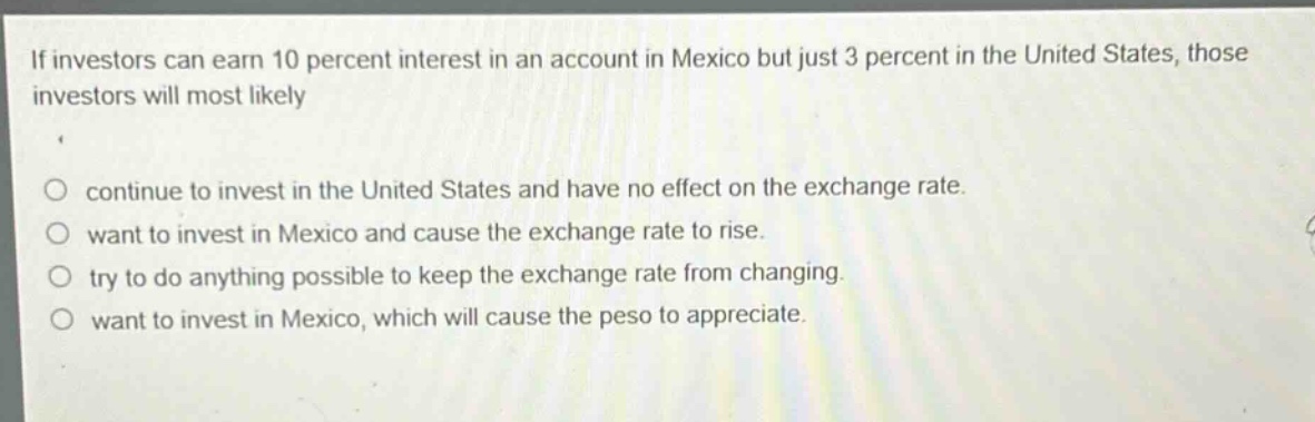 if investors can earn 10 percent interest in an account in mexico but just 3 percent in the united states, those investors will most likely\n\ncontinue to invest in the united states and have no effect on the exchange rate.\nwant to invest in mexico and cause the exchange rate to rise.\ntry to do anything possible to keep the exchange rate from changing.\nwant to invest in mexico, which will cause the peso to appreciate.