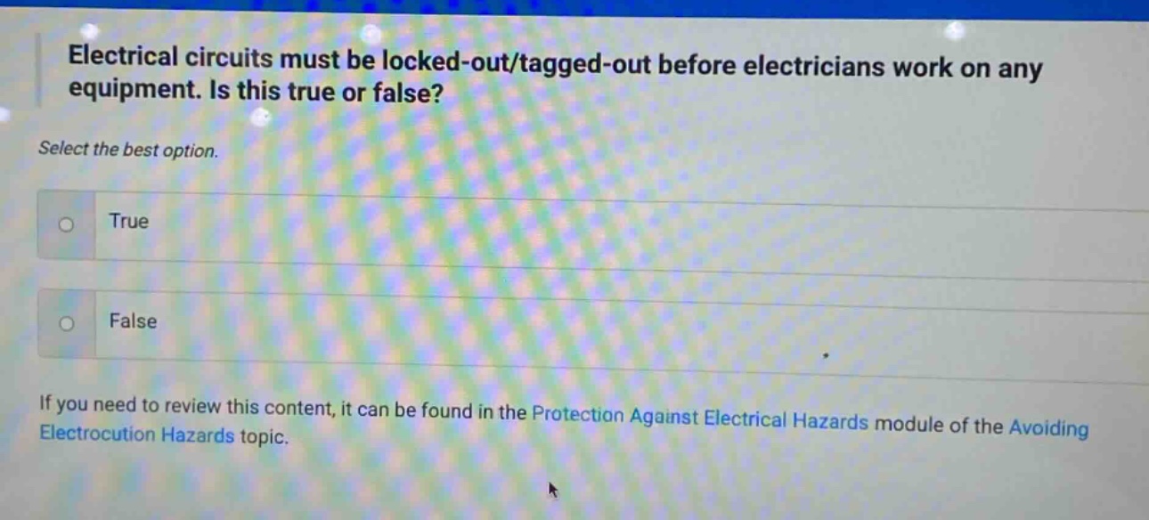 electrical circuits must be locked - out/tagged - out before electricians work on any equipment. is this true or false? select the best option. true false if you need to review this content, it can be found in the protection against electrical hazards module of the avoiding electrocution hazards topic.