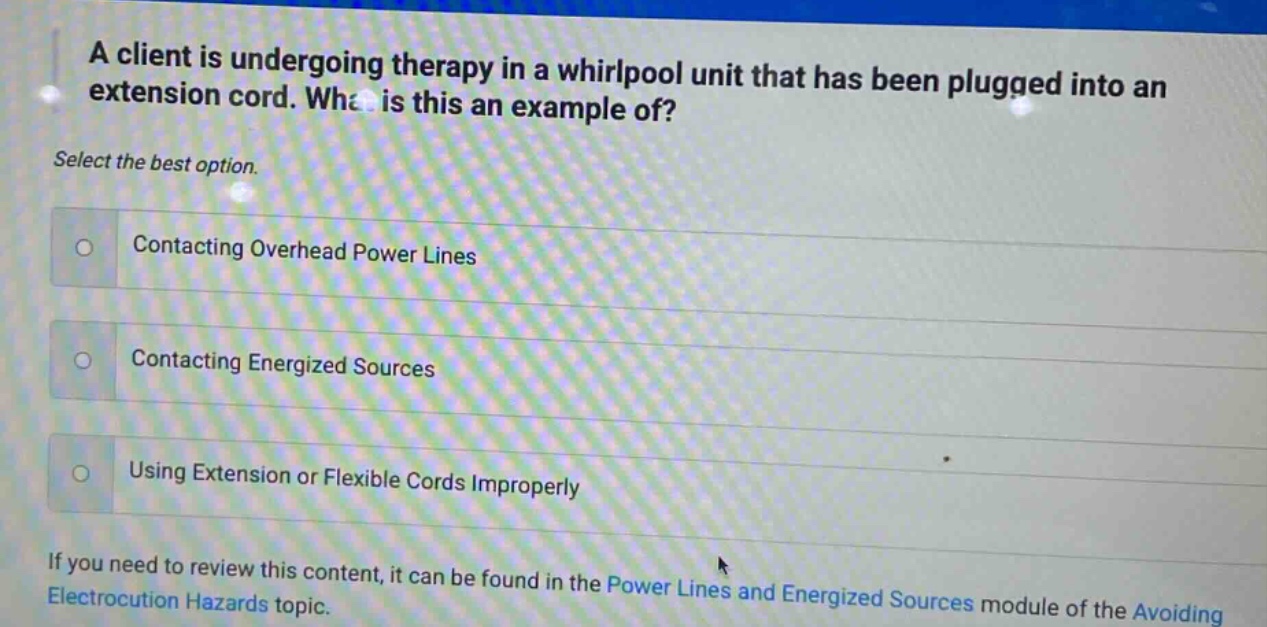 a client is undergoing therapy in a whirlpool unit that has been plugged into an extension cord. what is this an example of? select the best option. contacting overhead power lines contacting energized sources using extension or flexible cords improperly if you need to review this content, it can be found in the power lines and energized sources module of the avoiding electrocution hazards topic.