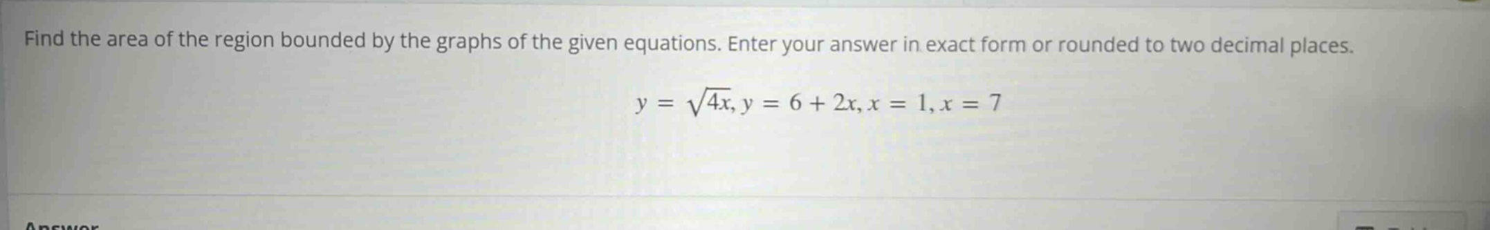 find the area of the region bounded by the graphs of the given equations. enter your answer in exact form or rounded to two decimal places. y = √4x, y = 6 + 2x, x = 1, x = 7