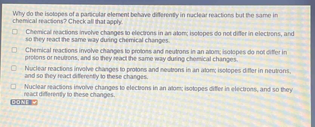 why do the isotopes of a particular element behave differently in nuclear reactions but the same in chemical reactions? check all that apply. chemical reactions involve changes to electrons in an atom; isotopes do not differ in electrons, and so they react the same way during chemical changes. chemical reactions involve changes to protons and neutrons in an atom; isotopes do not differ in protons or neutrons, and so they react the same way during chemical changes. nuclear reactions involve changes to protons and neutrons in an atom; isotopes differ in neutrons, and so they react differently to these changes. nuclear reactions involve changes to electrons in an atom; isotopes differ in electrons, and so they react differently to these changes. done