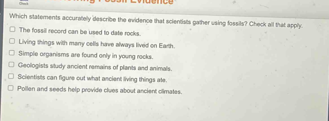which statements accurately describe the evidence that scientists gather using fossils? check all that apply. the fossil record can be used to date rocks. living things with many cells have always lived on earth. simple organisms are found only in young rocks. geologists study ancient remains of plants and animals. scientists can figure out what ancient living things ate. pollen and seeds help provide clues about ancient climates.