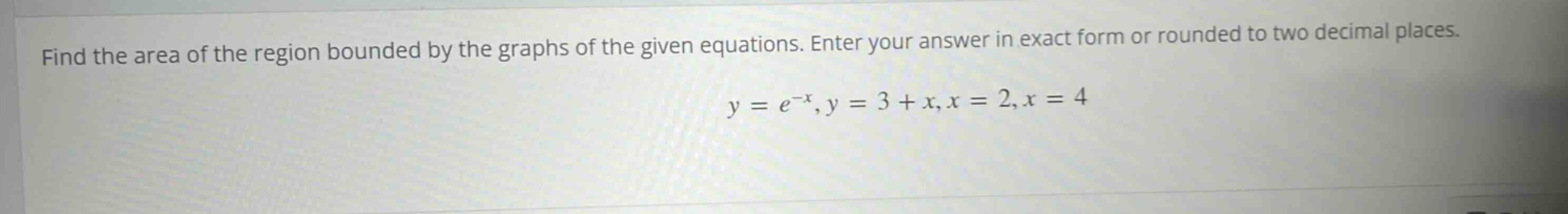 find the area of the region bounded by the graphs of the given equations. enter your answer in exact form or rounded to two decimal places. y = e^(-x), y = 3 + x, x = 2, x = 4