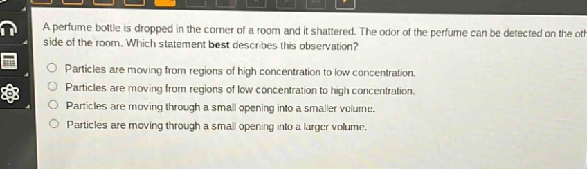 a perfume bottle is dropped in the corner of a room and it shattered. the odor of the perfume can be detected on the other side of the room. which statement best describes this observation? particles are moving from regions of high concentration to low concentration. particles are moving from regions of low concentration to high concentration. particles are moving through a small opening into a smaller volume. particles are moving through a small opening into a larger volume.