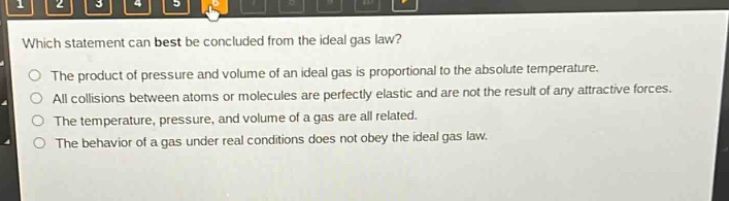 which statement can best be concluded from the ideal gas law?\nthe product of pressure and volume of an ideal gas is proportional to the absolute temperature.\nall collisions between atoms or molecules are perfectly elastic and are not the result of any attractive forces.\nthe temperature, pressure, and volume of a gas are all related.\nthe behavior of a gas under real conditions does not obey the ideal gas law.