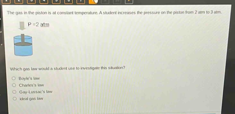 the gas in the piston is at constant temperature. a student increases the pressure on the piston from 2 atm to 3 atm. p = 2 atm which gas law would a student use to investigate this situation? boyles law charless law gay - lussacs law ideal gas law