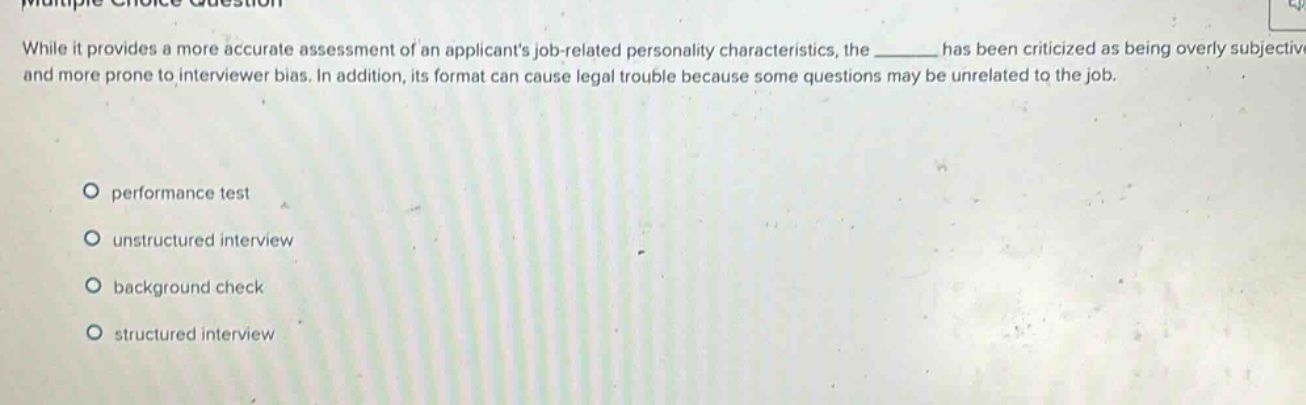 while it provides a more accurate assessment of an applicants job - related personality characteristics, the ______ has been criticized as being overly subjective and more prone to interviewer bias. in addition, its format can cause legal trouble because some questions may be unrelated to the job. performance test unstructured interview background check structured interview