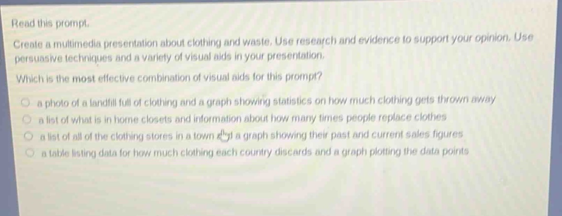 read this prompt. create a multimedia presentation about clothing and waste. use research and evidence to support your opinion. use persuasive techniques and a variety of visual aids in your presentation. which is the most effective combination of visual aids for this prompt? a photo of a landfill full of clothing and a graph showing statistics on how much clothing gets thrown away a list of what is in home closets and information about how many times people replace clothes a list of all of the clothing stores in a town and a graph showing their past and current sales figures a table listing data for how much clothing each country discards and a graph plotting the data points