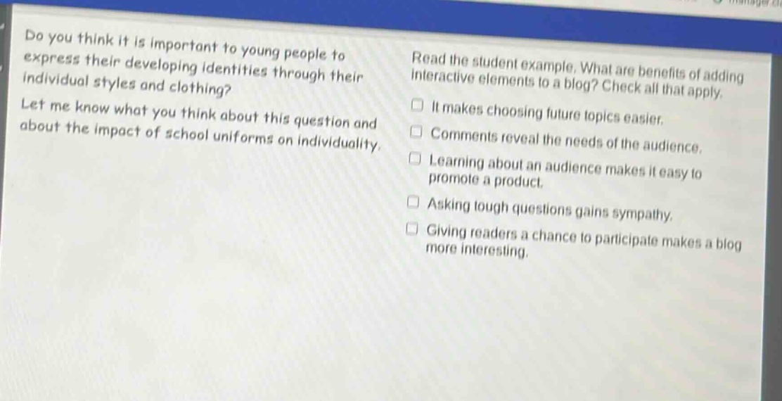 do you think it is important to young people to express their developing identities through their individual styles and clothing? let me know what you think about this question and about the impact of school uniforms on individuality. read the student example. what are benefits of adding interactive elements to a blog? check all that apply. it makes choosing future topics easier. comments reveal the needs of the audience. learning about an audience makes it easy to promote a product. asking tough questions gains sympathy. giving readers a chance to participate makes a blog more interesting.